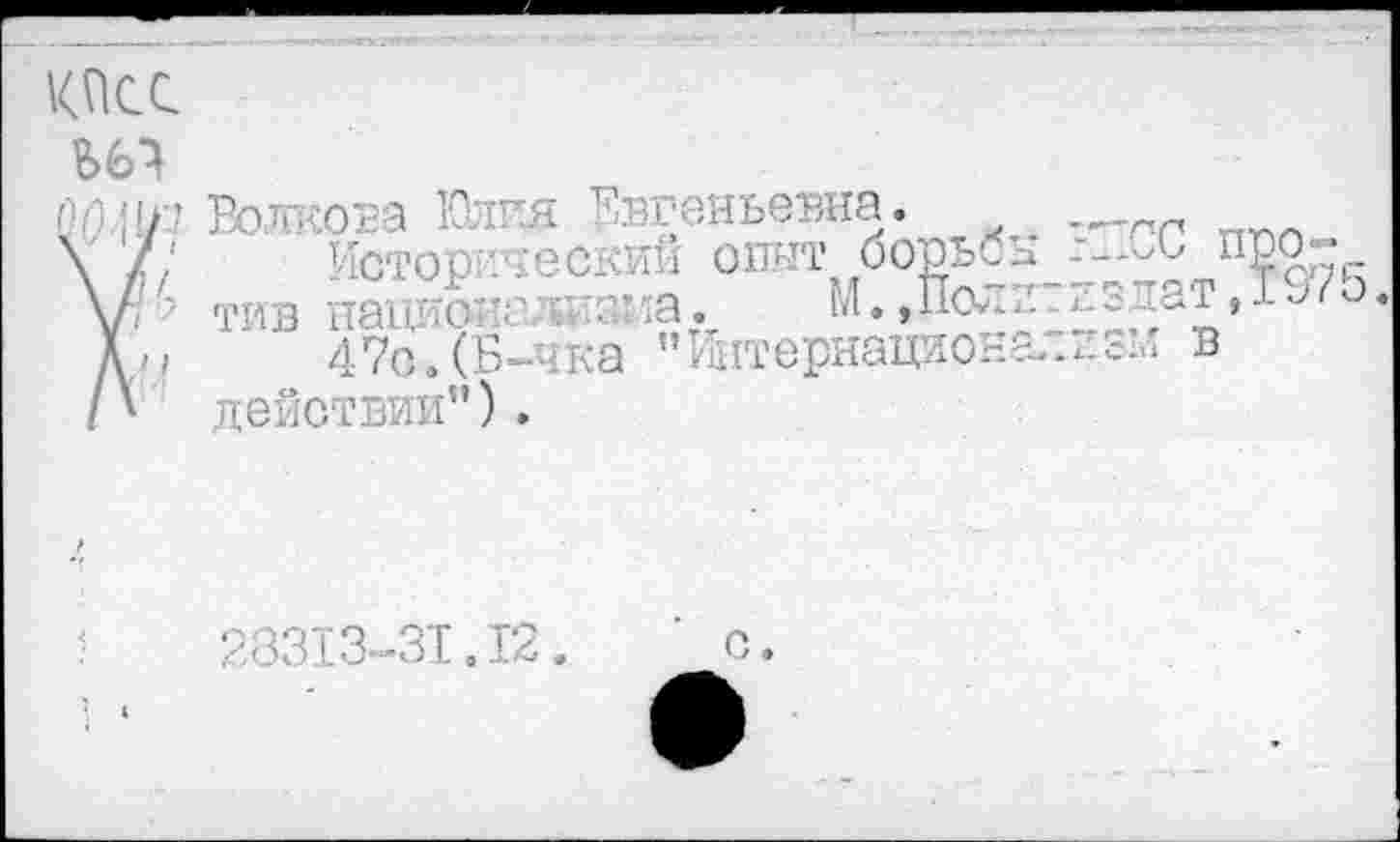 ﻿КПСС
па*!/? Волкова Юлия Евгеньевна.
\ /; Историческим опыт борьбы п \Нтив национализма. М.,Полит/.здат, Дм 47о.(Б-чка "Й1тернационализм в /' действии”).
28313-31.12.